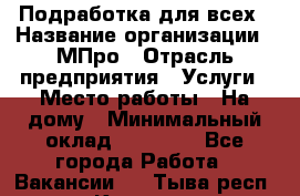 Подработка для всех › Название организации ­ МПро › Отрасль предприятия ­ Услуги › Место работы ­ На дому › Минимальный оклад ­ 15 000 - Все города Работа » Вакансии   . Тыва респ.,Кызыл г.